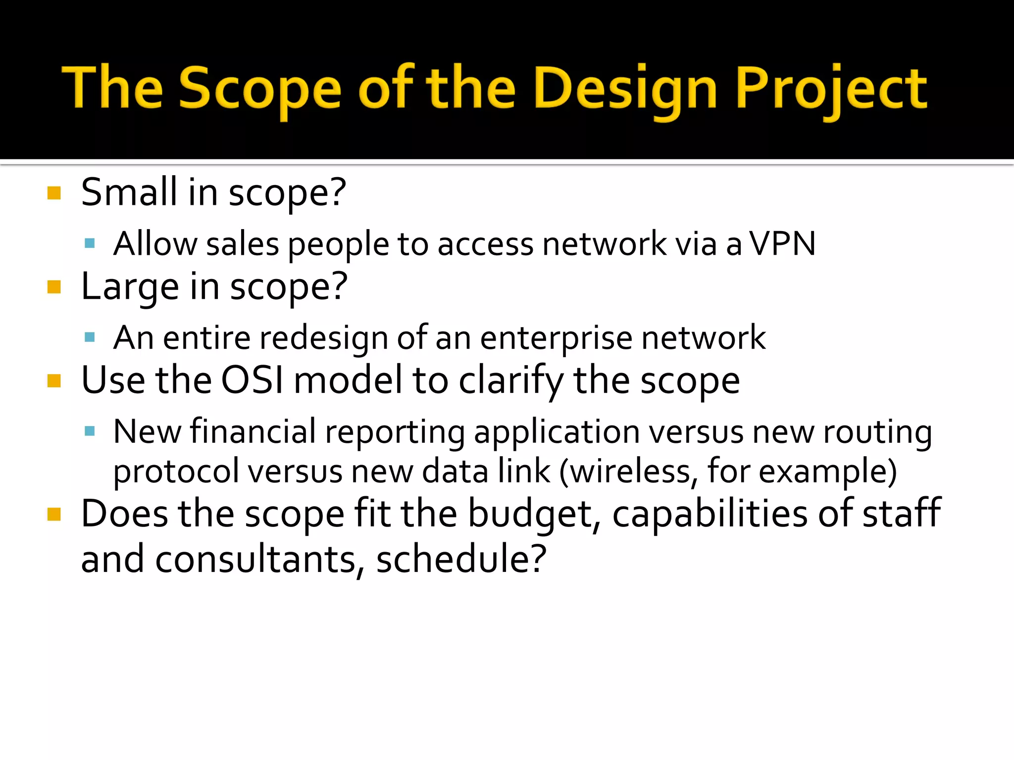  Small in scope?
▪ Allow sales people to access network via aVPN
 Large in scope?
▪ An entire redesign of an enterprise network
 Use the OSI model to clarify the scope
▪ New financial reporting application versus new routing
protocol versus new data link (wireless, for example)
 Does the scope fit the budget, capabilities of staff
and consultants, schedule?
 