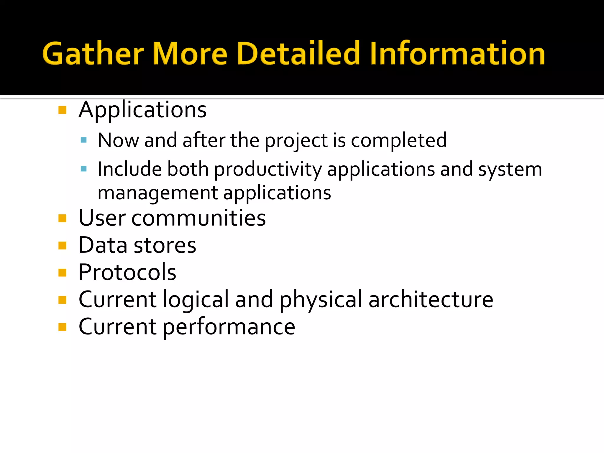  Applications
▪ Now and after the project is completed
▪ Include both productivity applications and system
management applications
 User communities
 Data stores
 Protocols
 Current logical and physical architecture
 Current performance
 