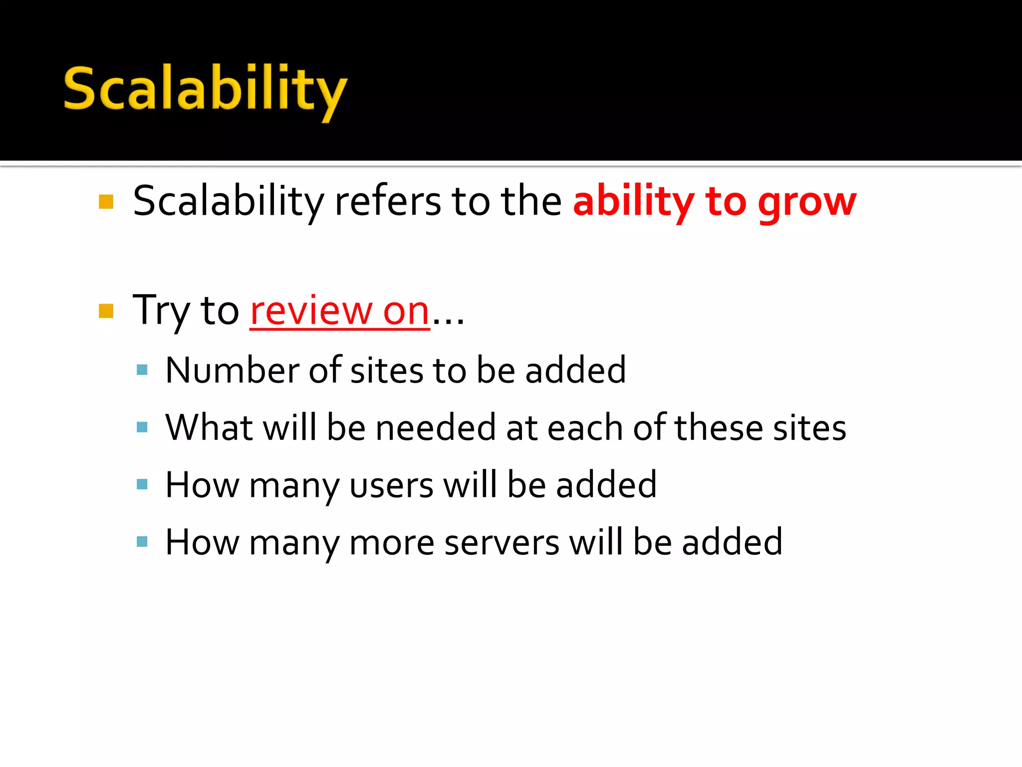 Scalability refers to the ability to grow
 Try to review on…
▪ Number of sites to be added
▪ What will be needed at each of these sites
▪ How many users will be added
▪ How many more servers will be added
 