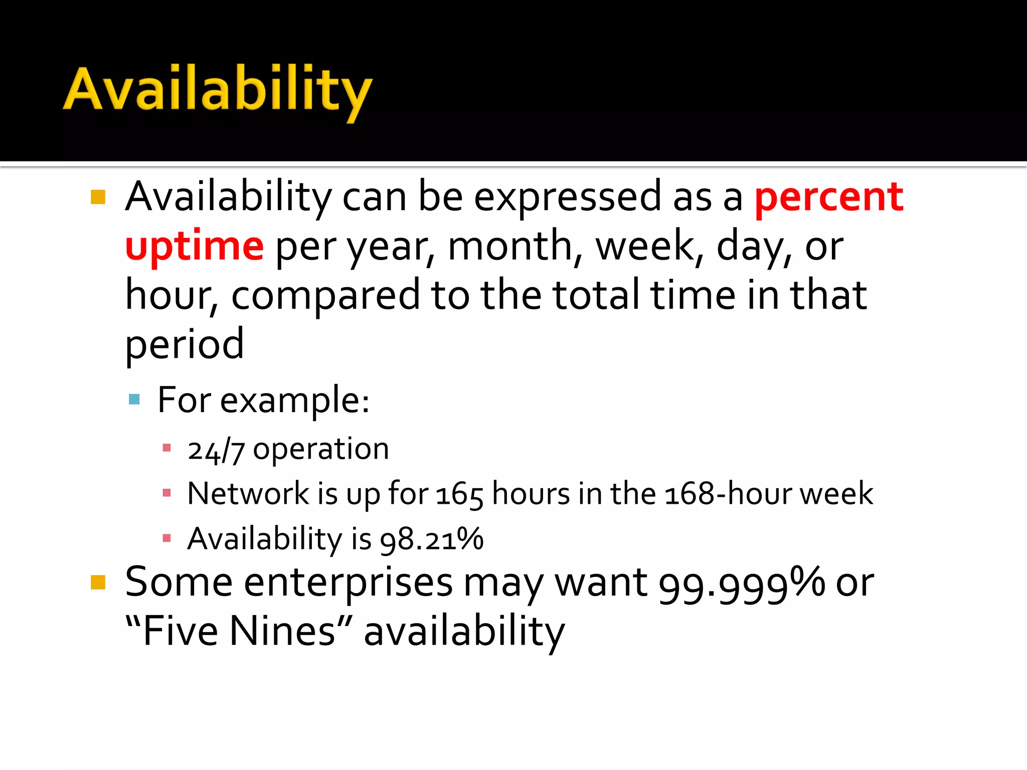  Availability can be expressed as a percent
uptime per year, month, week, day, or
hour, compared to the total time in that
period
▪ For example:
▪ 24/7 operation
▪ Network is up for 165 hours in the 168-hour week
▪ Availability is 98.21%
 Some enterprises may want 99.999% or
“Five Nines” availability
 