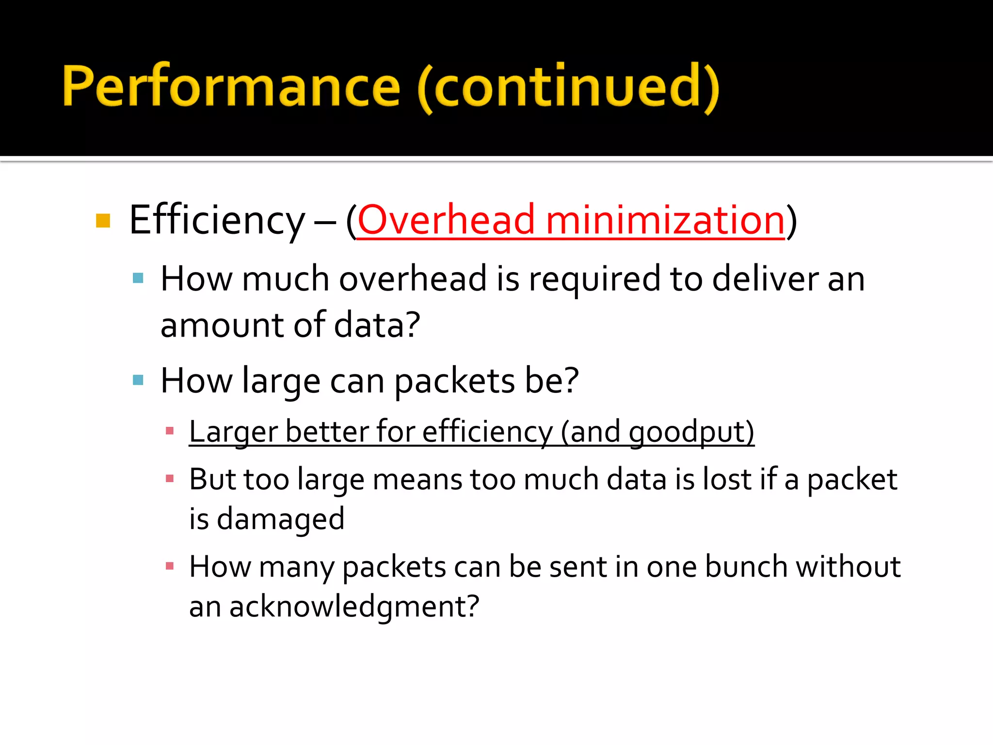  Efficiency – (Overhead minimization)
▪ How much overhead is required to deliver an
amount of data?
▪ How large can packets be?
▪ Larger better for efficiency (and goodput)
▪ But too large means too much data is lost if a packet
is damaged
▪ How many packets can be sent in one bunch without
an acknowledgment?
 
