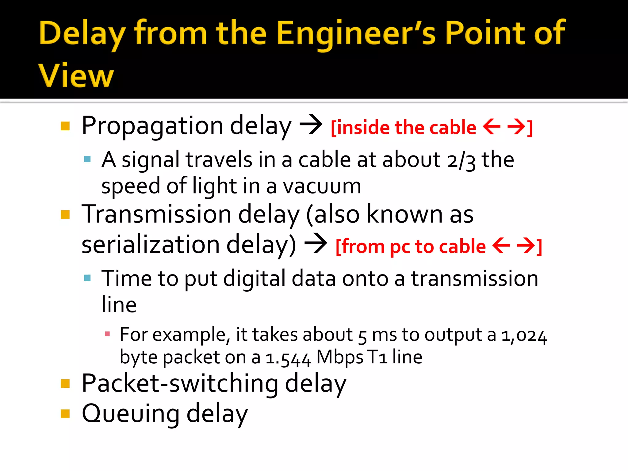  Propagation delay → [inside the cable  →]
▪ A signal travels in a cable at about 2/3 the
speed of light in a vacuum
 Transmission delay (also known as
serialization delay) → [from pc to cable  →]
▪ Time to put digital data onto a transmission
line
▪ For example, it takes about 5 ms to output a 1,024
byte packet on a 1.544 MbpsT1 line
 Packet-switching delay
 Queuing delay
 