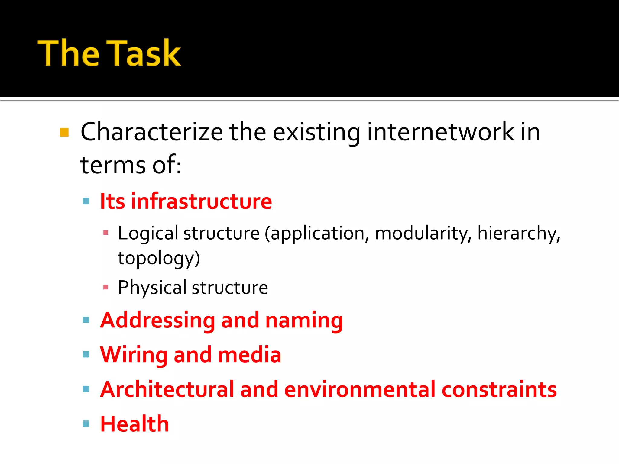  Characterize the existing internetwork in
terms of:
▪ Its infrastructure
▪ Logical structure (application, modularity, hierarchy,
topology)
▪ Physical structure
▪ Addressing and naming
▪ Wiring and media
▪ Architectural and environmental constraints
▪ Health
 