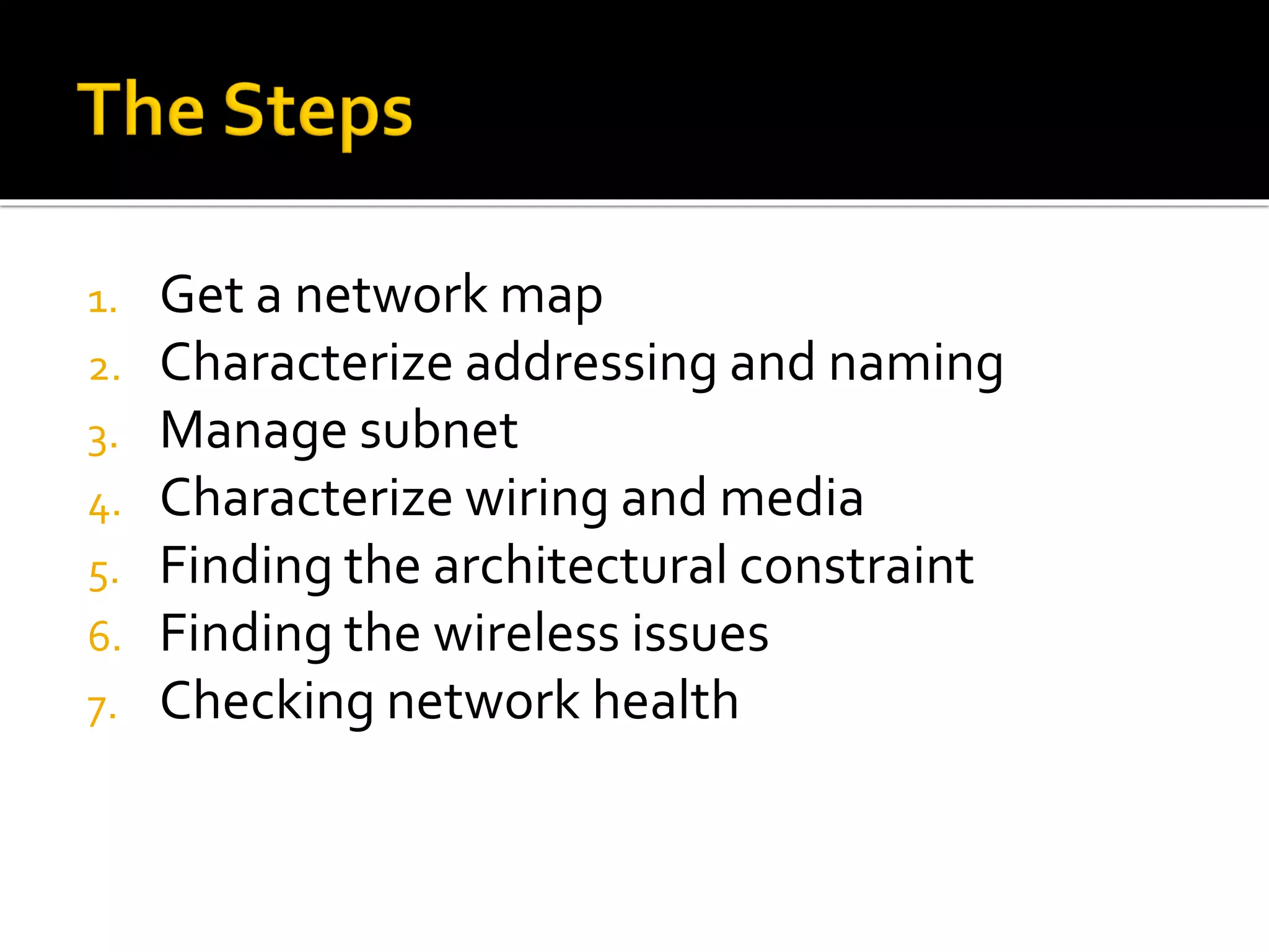 1. Get a network map
2. Characterize addressing and naming
3. Manage subnet
4. Characterize wiring and media
5. Finding the architectural constraint
6. Finding the wireless issues
7. Checking network health
 