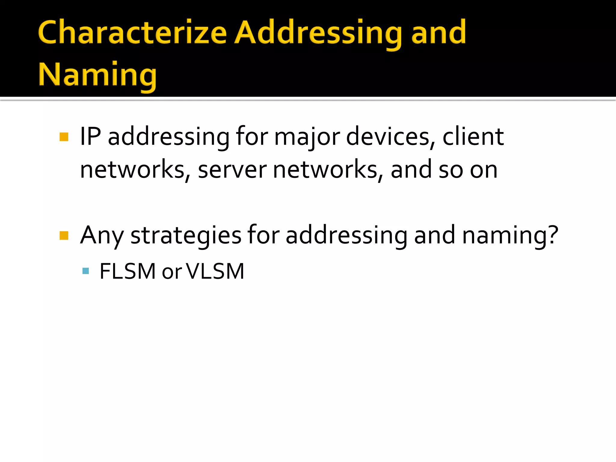  IP addressing for major devices, client
networks, server networks, and so on
 Any strategies for addressing and naming?
▪ FLSM orVLSM
 