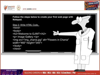 Follow the steps below to create your first web page with
Notepad.
Step 2: Write HTML Code..
<html>
<body>
<h2>Welcome to GJIMT</h2>
<p> Image Gallery </p>
<img src="img_chania.jpg" alt="Flowers in Chania"
width="460" height="345">
</body>
</html>
 