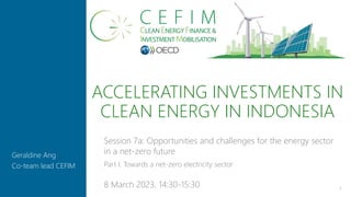 ACCELERATING INVESTMENTS IN
CLEAN ENERGY IN INDONESIA
1
Geraldine Ang
Co-team lead CEFIM
Session 7a: Opportunities and challenges for the energy sector
in a net-zero future
Part I. Towards a net-zero electricity sector
8 March 2023, 14:30-15:30
 
