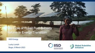 IISD Energy
Lucky Lontoh
Bogor, 8 March 2023
The Role of Fossil Fuel Subsidy
Reform in Energy Transition
 