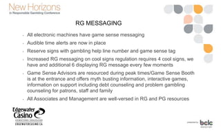 RG MESSAGING
• All electronic machines have game sense messaging
• Audible time alerts are now in place
• Reserve signs with gambling help line number and game sense tag
• Increased RG messaging on cool signs regulation requires 4 cool signs, we
have and additional 6 displaying RG message every few moments
• Game Sense Advisors are resourced during peak times/Game Sense Booth
is at the entrance and offers myth busting information, interactive games,
information on support including debt counseling and problem gambling
counseling for patrons, staff and family
• All Associates and Management are well-versed in RG and PG resources
 