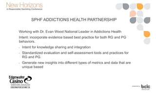 SPHF ADDICTIONS HEALTH PARTNERSHIP
Working with Dr. Evan Wood National Leader in Addictions Health
Intent: incorporate evidence based best practice for both RG and PG
behaviors.
• Intent for knowledge sharing and integration
• Standardized evaluation and self-assessment tools and practices for
RG and PG.
• Generate new insights into different types of metrics and data that are
unique based
 