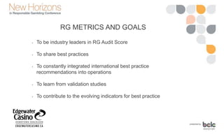 RG METRICS AND GOALS
• To be industry leaders in RG Audit Score
• To share best practices
• To constantly integrated international best practice
recommendations into operations
• To learn from validation studies
• To contribute to the evolving indicators for best practice
 