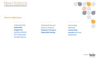 Session Objectives:
Understand how
Stakeholder
Engagement
positively effected
IGT’s Responsible
Gaming programs.
Understand how and
why IGT created its
Employee Training on
Responsible Gaming.
Tools to help
effectively
communicate
successes with your
stakeholders.
 