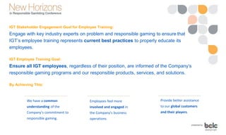 IGT Stakeholder Engagement Goal for Employee Training:
Engage with key industry experts on problem and responsible gaming to ensure that
IGT’s employee training represents current best practices to properly educate its
employees.
IGT Employee Training Goal:
Ensure all IGT employees, regardless of their position, are informed of the Company’s
responsible gaming programs and our responsible products, services, and solutions.
By Achieving This:
We have a common
understanding of the
Company’s commitment to
responsible gaming.
Employees feel more
involved and engaged in
the Company’s business
operations.
Provide better assistance
to our global customers
and their players.
 
