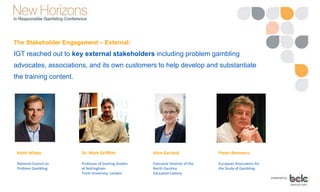 The Stakeholder Engagement – External:
IGT reached out to key external stakeholders including problem gambling
advocates, associations, and its own customers to help develop and substantiate
the training content.
Keith Whyte
National Council on
Problem Gambling
Dr. Mark Griffiths
Professor of Gaming Studies
at Nottingham
Trent University, London
Alice Garland
Executive Director of the
North Carolina
Education Lottery
Pieter Remmers
European Association for
the Study of Gambling
 