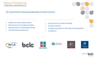 • Conferences such as New Horizons
• National Council on Problem Gambling
• National Center for Responsible Gaming
• The World Lottery Association
• Local Councils on Problem Gambling
• European Lotteries
• European Association for the Study of Gaming (EASG)
• Competitors
IGT researched the following stakeholders for Best Practices:
 