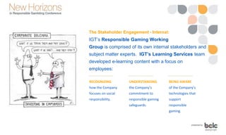 The Stakeholder Engagement - Internal:
IGT’s Responsible Gaming Working
Group is comprised of its own internal stakeholders and
subject matter experts. IGT’s Learning Services team
developed e-learning content with a focus on
employees:
RECOGNIZING
how the Company
focuses on social
responsibility.
UNDERSTANDING
the Company’s
commitment to
responsible gaming
safeguards.
BEING AWARE
of the Company’s
technologies that
support
responsible
gaming.
 