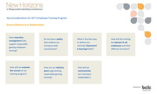 Ensure Relevance to Stakeholders
Key Considerations for IGT’s Employee Training Program:
How will we evaluate
the success of our
training program?
Does executive
management fully
support responsible
gaming employee
training?
Do we have a policy
that outlines our
Company-wide
commitment?
What is the best way
to deliver our
training? Classroom?
E-learning? Both?
How will the training
be relevant to all
employees and their
different functions?
How are our industry
peers approaching
responsible gaming
training?
How will we
communicate
our training to
stakeholders?
 