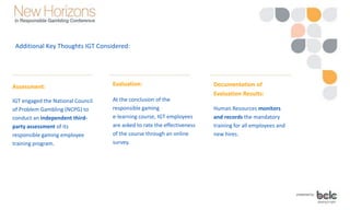 Additional Key Thoughts IGT Considered:
Evaluation:
At the conclusion of the
responsible gaming
e-learning course, IGT employees
are asked to rate the effectiveness
of the course through an online
survey.
Assessment:
IGT engaged the National Council
of Problem Gambling (NCPG) to
conduct an independent third-
party assessment of its
responsible gaming employee
training program.
Documentation of
Evaluation Results:
Human Resources monitors
and records the mandatory
training for all employees and
new hires.
 