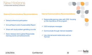 External Communications Recommendations:
 Global conference participation
 Annual Report and/or Sustainability Report
 Share with local problem gambling councils
 News releases tied to global Responsible
Gaming events and achievements
2/26/2016 Confidential 32
Internal Communications Recommendations:
 Responsible gaming video with CEO focusing
on the importance of the program
 CEO employee messages
 Communicate through internal newsletter
 Use internal social media tools such as
Yammer
 