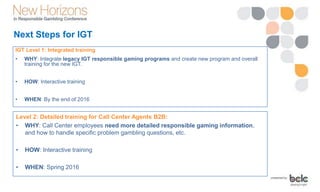 Next Steps for IGT
Level 2: Detailed training for Call Center Agents B2B:
• WHY: Call Center employees need more detailed responsible gaming information,
and how to handle specific problem gambling questions, etc.
• HOW: Interactive training
• WHEN: Spring 2016
IGT Level 1: Integrated training
• WHY: Integrate legacy IGT responsible gaming programs and create new program and overall
training for the new IGT.
• HOW: Interactive training
• WHEN: By the end of 2016
 