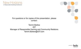 For questions or for copies of this presentation, please
contact:
Tammi Barlow
IGT
Manager of Responsible Gaming and Community Relations
Tammi.Barlow@IGT.com
 