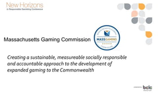 Massachusetts Gaming Commission
Creating a sustainable, measureable socially responsible
and accountable approach to the development of
expanded gaming to the Commonwealth
 