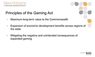 Principles of the Gaming Act
• Maximum long-term value to the Commonwealth
• Expansion of economic development benefits across regions of
the state
• Mitigating the negative and unintended consequences of
expanded gaming
 