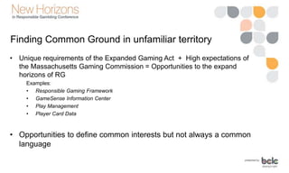Finding Common Ground in unfamiliar territory
• Unique requirements of the Expanded Gaming Act + High expectations of
the Massachusetts Gaming Commission = Opportunities to the expand
horizons of RG
Examples:
• Responsible Gaming Framework
• GameSense Information Center
• Play Management
• Player Card Data
• Opportunities to define common interests but not always a common
language
 