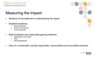 Measuring the Impact
• Research is foundational to understanding the impact
• Establish baselines
• Social measures
• Economic measures
• Crime measures
• Build evaluation into responsible gaming initiatives
• GameSense Info Center
• VSE
• Play Management
• Keys to a sustainable, socially responsible, measureable and accountable business.
 