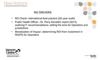 RG DRIVERS
• RG Check- international best practice (Q3 year audit)
• Public Health Officer - Dr. Perry Kendall’s report (2013)
outlining17 recommendations- setting the tone for Operators and
jurisdictions
• Monetization of Impact –determining ROI from investment in
RG/PG for Operators
 