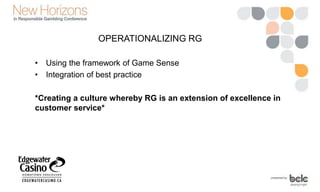 OPERATIONALIZING RG
• Using the framework of Game Sense
• Integration of best practice
*Creating a culture whereby RG is an extension of excellence in
customer service*
 