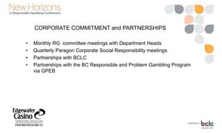 CORPORATE COMMITMENT and PARTNERSHIPS
• Monthly RG committee meetings with Department Heads
• Quarterly Paragon Corporate Social Responsibility meetings
• Partnerships with BCLC
• Partnerships with the BC Responsible and Problem Gambling Program
via GPEB
 