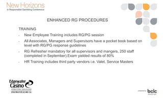 TRAINING
• New Employee Training includes RG/PG session
• All Associates, Managers and Supervisors have a pocket book based on
level with RG/PG response guidelines
• RG Refresher mandatory for all supervisors and mangers, 250 staff
(completed in September).Exam yielded results of 80%
• HR Training includes third party vendors i.e. Valet, Service Masters
ENHANCED RG PROCEDURES
 