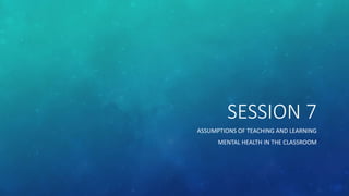 SESSION 7
ASSUMPTIONS OF TEACHING AND LEARNING
MENTAL HEALTH IN THE CLASSROOM
 