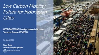 Low Carbon Mobility
Future for Indonesian
Cities
7-8 March2023
NupurGupta
Sr.UrbanTransportSpecialist
OECDBAPPENASForesightIndonesiaWorkshop
TransportSession:ITF-OECD
 