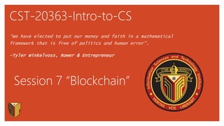 CST-20363-Intro-to-CS
“We have elected to put our money and faith in a mathematical
framework that is free of politics and human error”.
-Tyler Winkelvoss, Rower & Entrepreneur
Session 7 “Blockchain”
 