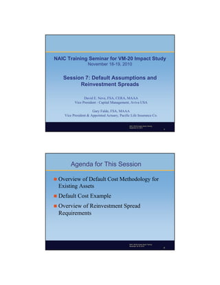 NAIC Training Seminar for VM-20 Impact Study
                   November 18-19, 2010


   Session 7: Default Assumptions and
         Reinvestment Spreads

                David E. Neve, FSA, CERA, MAAA
          Vice President - Capital Management, Aviva USA

                      Gary Falde, FSA, MAAA
    Vice President & Appointed Actuary, Pacific Life Insurance Co.

                                              Copyright © 2007 by the American Academy of Actuaries
                                               NAIC VM-20 Impact Study Training
                                               September 22, 2010
                                              The Year in Review, November 2007                       1
                                                                                                1




        Agenda for This Session

 Overview of Default Cost Methodology for
 Existing Assets
 Default   Cost Example
 Overviewof Reinvestment Spread
 Requirements




                                              Copyright © 2007 by the American Academy of Actuaries
                                               NAIC VM-20 Impact Study Training
                                              The Year in 18-19, 2010
                                               November Review, November 2007                         2
                                                                                                2
 