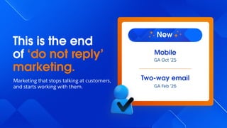 This is the end
of ‘do not reply’
marketing.
Marketing that stops talking at customers,
and starts working with them.
Two-way email
GA Feb ’26
Mobile
GA Oct ’25
New
 