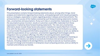 This presentation contains forward-looking statements about, among other things, trend
analyses and statements regarding future events, anticipated growth and industry prospects,
and our strategies, expectation or plans regarding product releases and enhancements. The
achievement or success of the matters covered by such forward-looking statements involves
risks, uncertainties and assumptions. If any such risks or uncertainties materialize or if any of
the assumptions prove incorrect, results or outcomes could diﬀer materially from those
expressed or implied by these forward-looking statements. The risks and uncertainties
referred to above include those factors discussed in Salesforce's reports ﬁled from time to
time with the Securities and Exchange Commission, including, but not limited to our ability
to consummate the proposed Informatica acquisition on a timely basis or at all; our ability to
meet the expectations of our customers; uncertainties regarding Al technologies and its
integration into our product oﬀerings; the eﬀect of evolving domestic and foreign
government regulations; regulatory developments and regulatory investigations involving us
or aﬀecting our industry; our ability to successfully introduce new services and product
features, including related to AI and Agentforce; our ability to execute our business plans;
the pace of change and innovation in enterprise cloud computing services; and our ability to
maintain and enhance our brands.
Forward-looking statements
Last updated: June 30, 2025
 