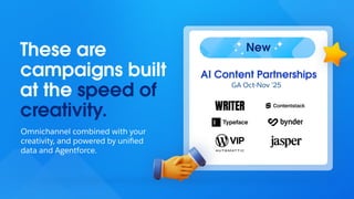 These are
campaigns built
at the speed of
creativity.
Omnichannel combined with your
creativity, and powered by uniﬁed
data and Agentforce.
AI Content Partnerships
GA Oct-Nov ’25
New
 