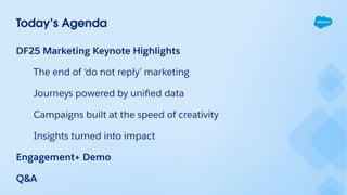 Today’s Agenda
DF25 Marketing Keynote Highlights
The end of ‘do not reply’ marketing
Journeys powered by uniﬁed data
Campaigns built at the speed of creativity
Insights turned into impact
Engagement+ Demo
Q&A
 