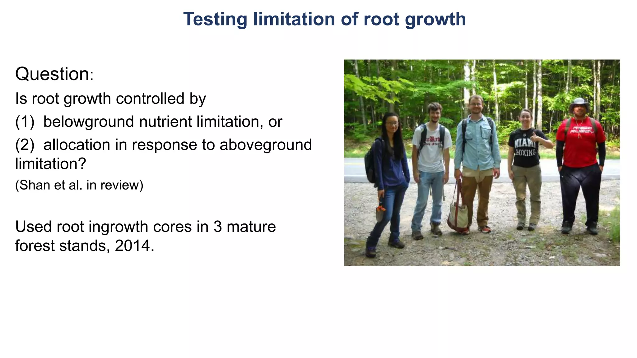 Testing limitation of root growth
Question:
Is root growth controlled by
(1) belowground nutrient limitation, or
(2) allocation in response to aboveground
limitation?
(Shan et al. in review)
Used root ingrowth cores in 3 mature
forest stands, 2014.
 