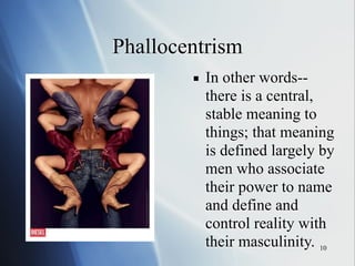 10
Phallocentrism
▪ In other words--
there is a central,
stable meaning to
things; that meaning
is defined largely by
men who associate
their power to name
and define and
control reality with
their masculinity.
 