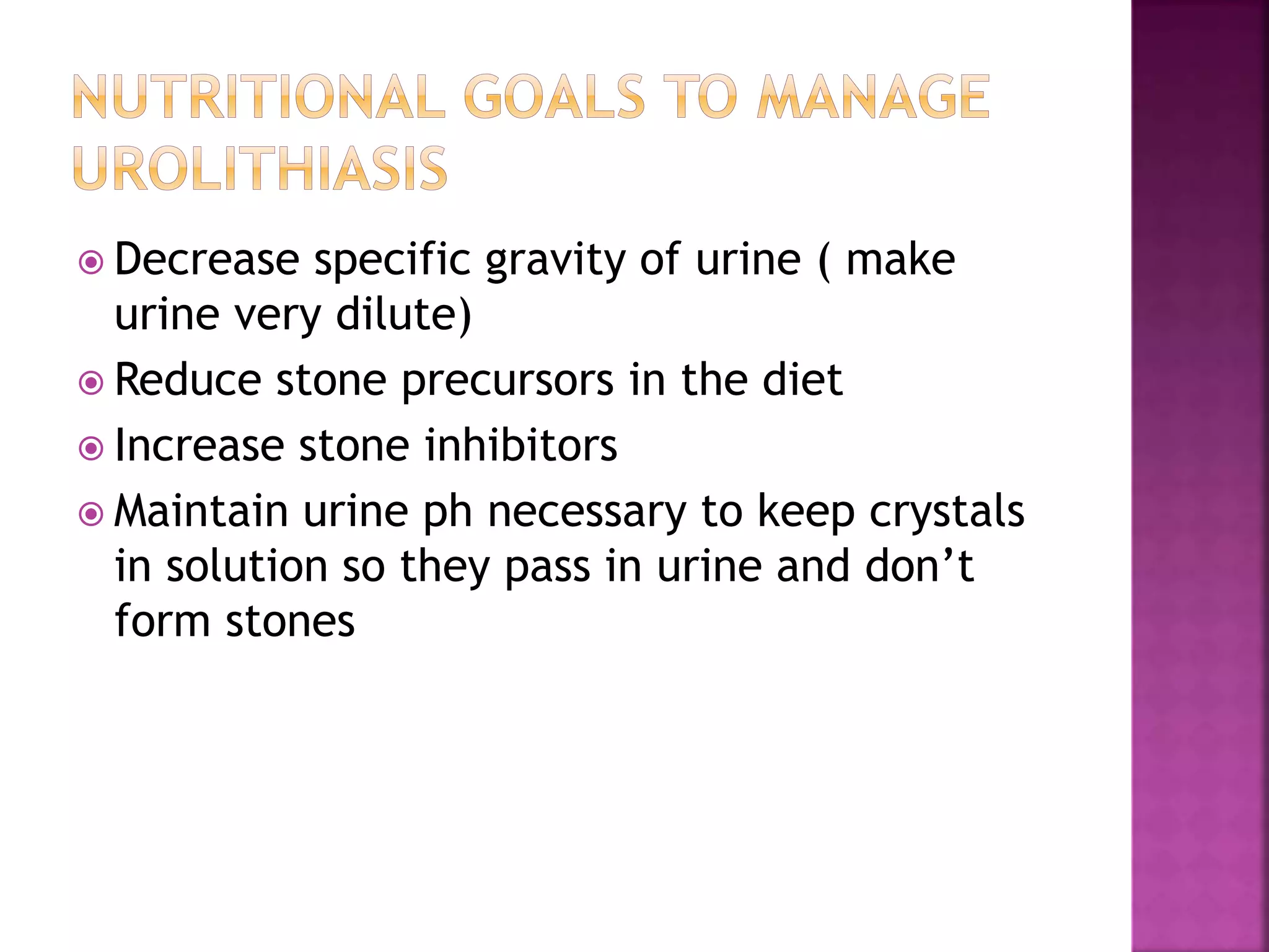  Decrease specific gravity of urine ( make
urine very dilute)
 Reduce stone precursors in the diet
 Increase stone inhibitors
 Maintain urine ph necessary to keep crystals
in solution so they pass in urine and don’t
form stones
 