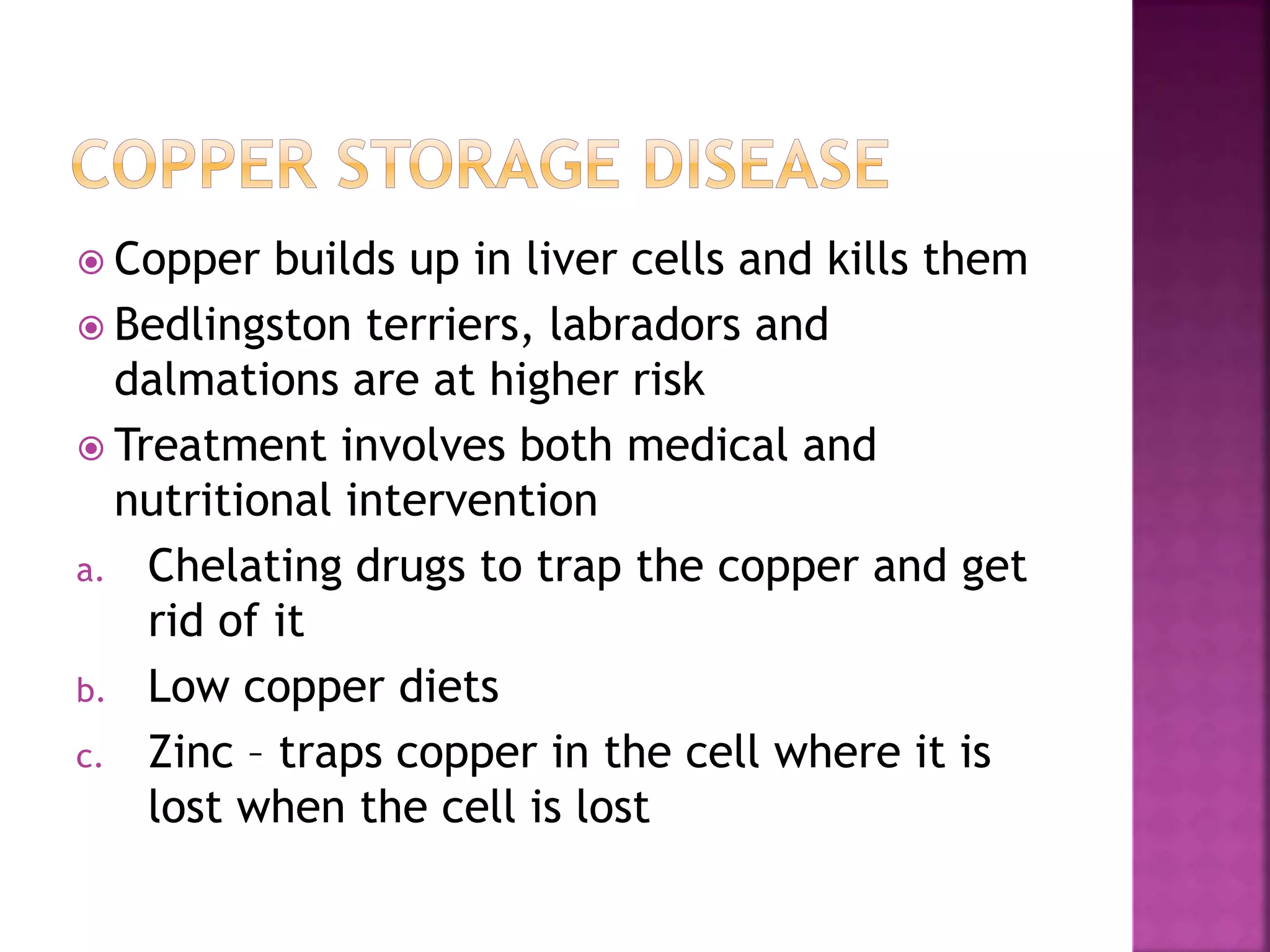  Copper builds up in liver cells and kills them
 Bedlingston terriers, labradors and
dalmations are at higher risk
 Treatment involves both medical and
nutritional intervention
a. Chelating drugs to trap the copper and get
rid of it
b. Low copper diets
c. Zinc – traps copper in the cell where it is
lost when the cell is lost
 