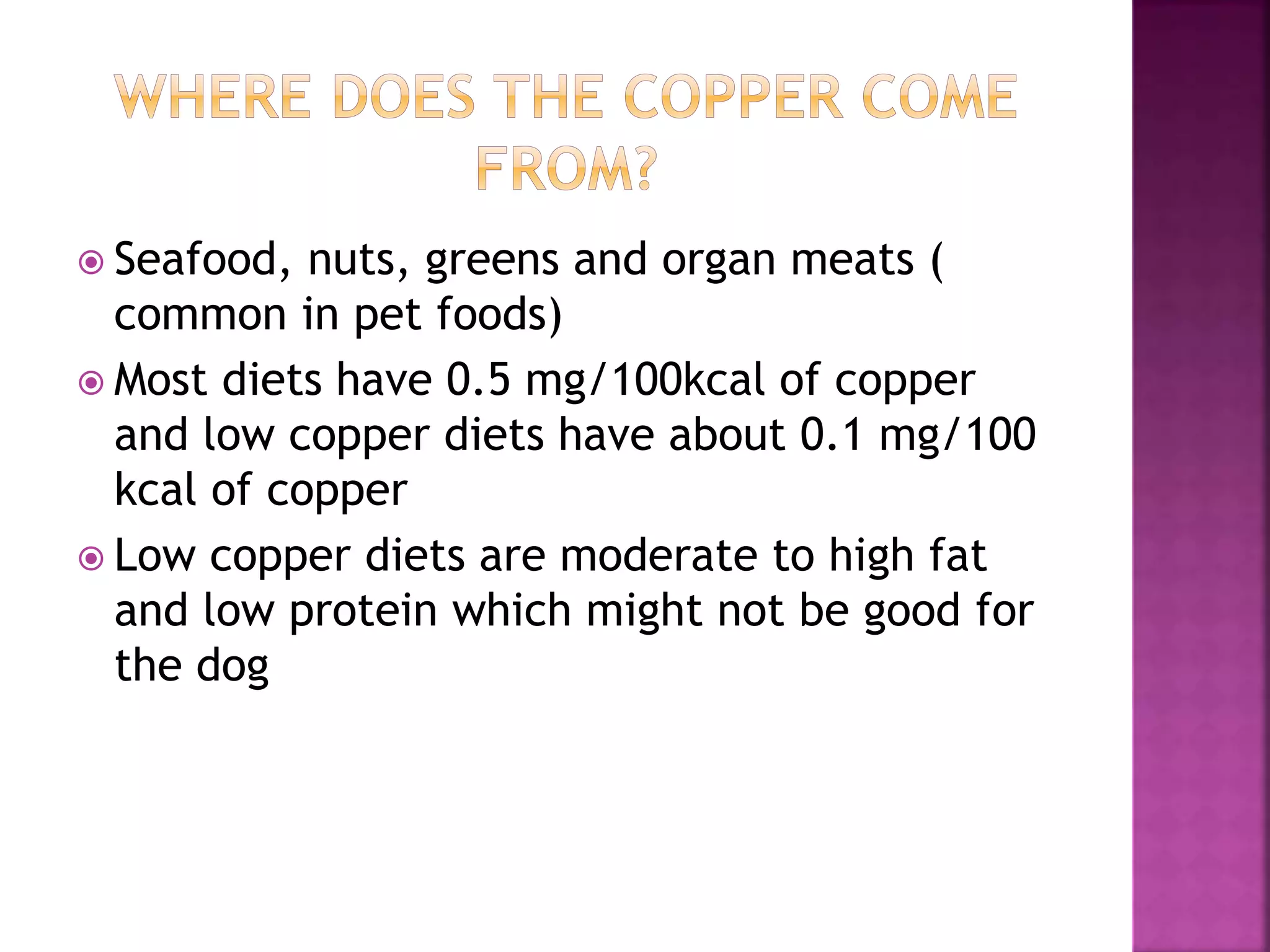  Seafood, nuts, greens and organ meats (
common in pet foods)
 Most diets have 0.5 mg/100kcal of copper
and low copper diets have about 0.1 mg/100
kcal of copper
 Low copper diets are moderate to high fat
and low protein which might not be good for
the dog
 