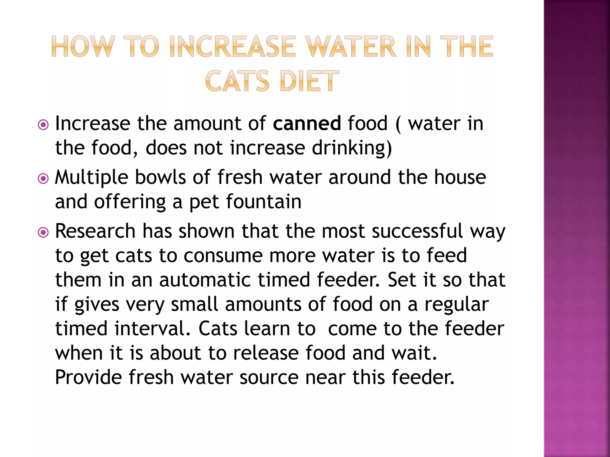  Increase the amount of canned food ( water in
the food, does not increase drinking)
 Multiple bowls of fresh water around the house
and offering a pet fountain
 Research has shown that the most successful way
to get cats to consume more water is to feed
them in an automatic timed feeder. Set it so that
if gives very small amounts of food on a regular
timed interval. Cats learn to come to the feeder
when it is about to release food and wait.
Provide fresh water source near this feeder.
 