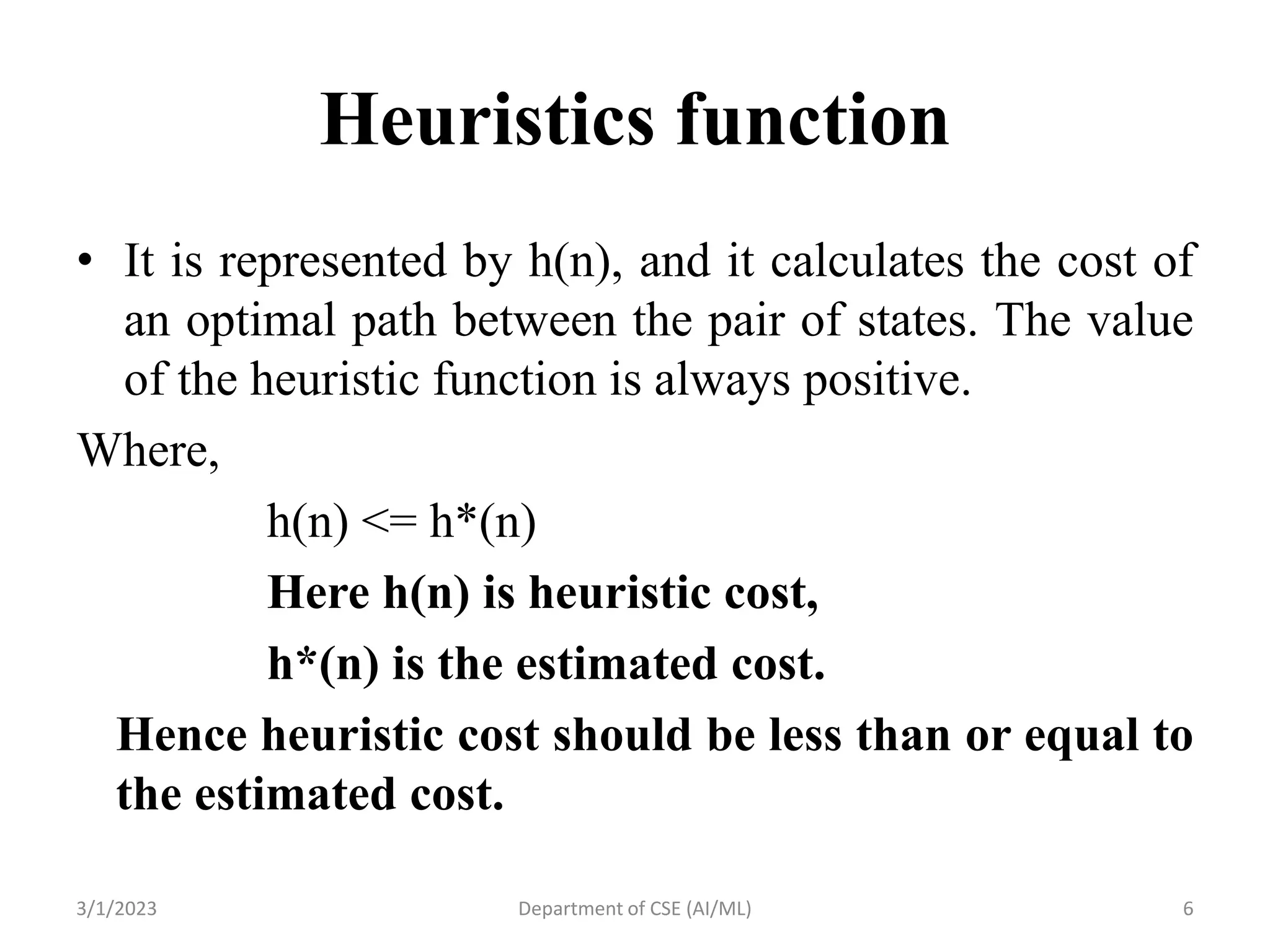 Heuristics function
• It is represented by h(n), and it calculates the cost of
an optimal path between the pair of states. The value
of the heuristic function is always positive.
Where,
h(n) <= h*(n)
Here h(n) is heuristic cost,
h*(n) is the estimated cost.
Hence heuristic cost should be less than or equal to
the estimated cost.
3/1/2023 Department of CSE (AI/ML) 6
 