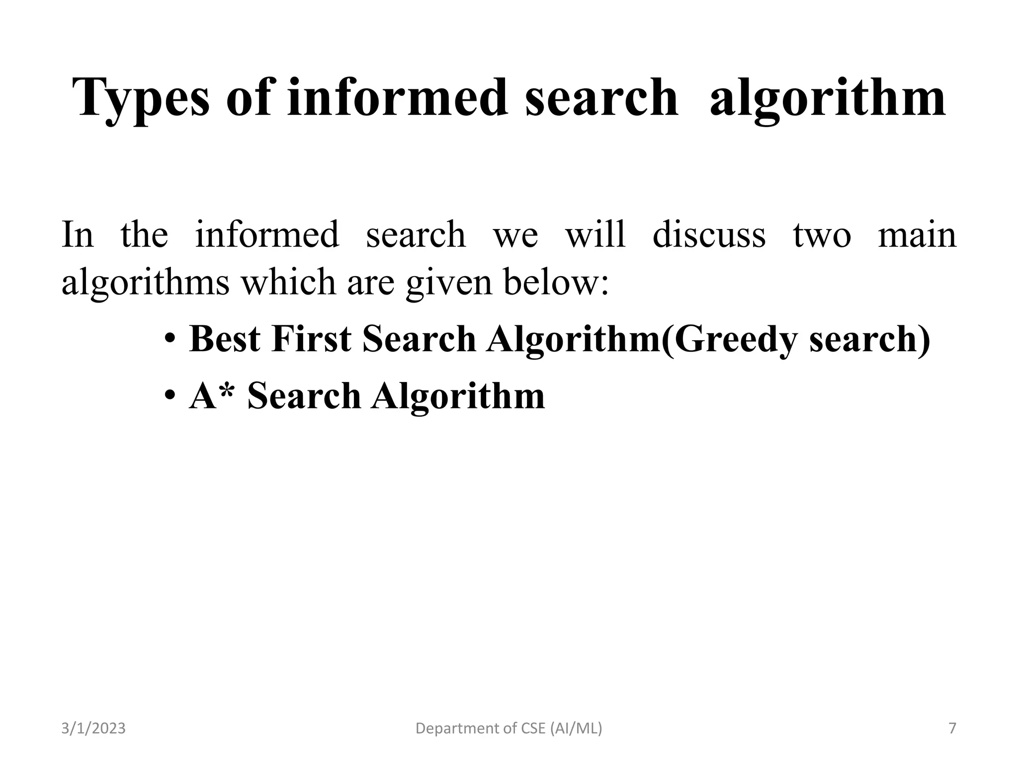 Types of informed search algorithm
In the informed search we will discuss two main
algorithms which are given below:
• Best First Search Algorithm(Greedy search)
• A* Search Algorithm
3/1/2023 Department of CSE (AI/ML) 7
 