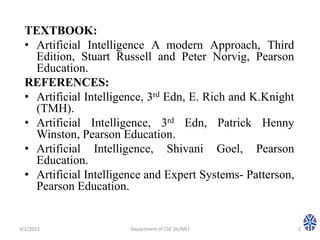 TEXTBOOK:
• Artificial Intelligence A modern Approach, Third
Edition, Stuart Russell and Peter Norvig, Pearson
Education.
REFERENCES:
• Artificial Intelligence, 3rd Edn, E. Rich and K.Knight
(TMH).
• Artificial Intelligence, 3rd Edn, Patrick Henny
Winston, Pearson Education.
• Artificial Intelligence, Shivani Goel, Pearson
Education.
• Artificial Intelligence and Expert Systems- Patterson,
Pearson Education.
3/1/2023 Department of CSE (AI/ML) 2
 